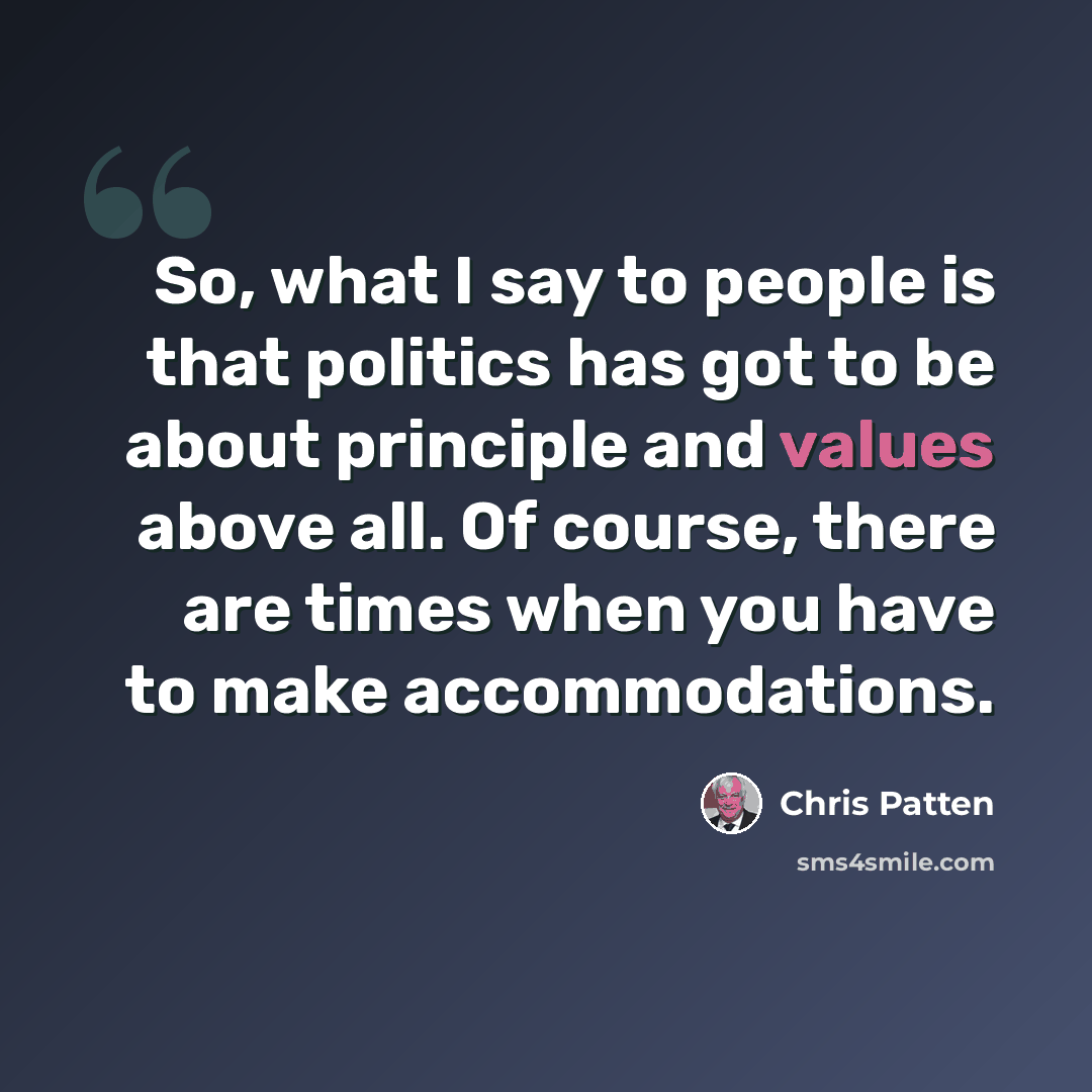 “So, what I say to people is that politics has got to be about principle and values above all. Of course, there are times when you have to make accommodations.” quote by Chris Patten