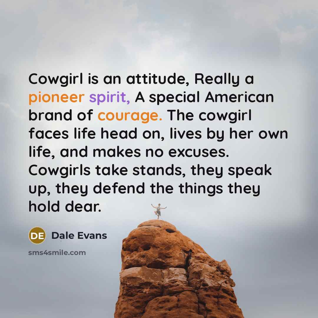 “Cowgirl is an attitude, Really a pioneer spirit, A special American brand of courage. The cowgirl faces life head on, lives by her own life, and makes no excuses. Cowgirls take stands, they speak up, they defend the things they hold dear.” quote by Dale Evans