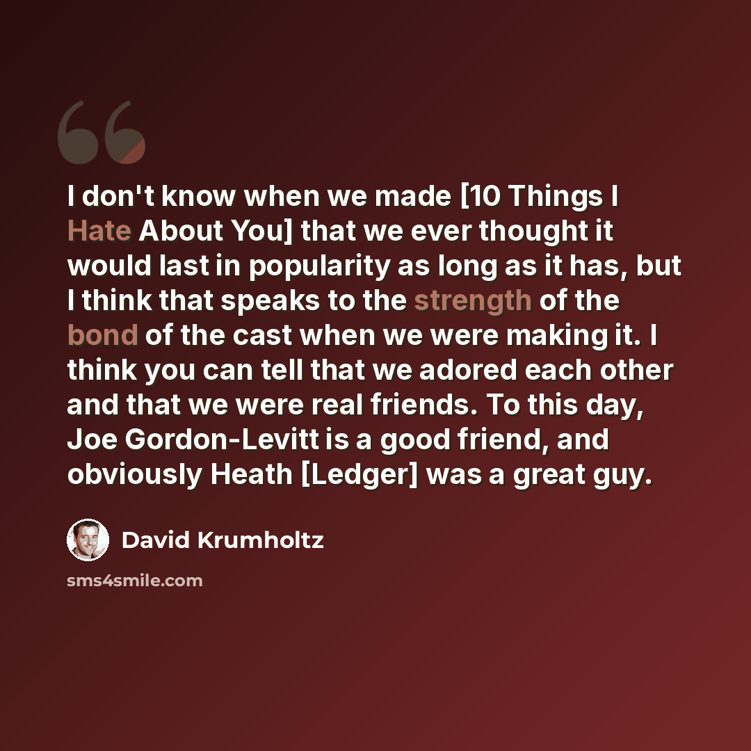 “I don't know when we made [10 Things I Hate About You] that we ever thought it would last in popularity as long as it has, but I think that speaks to the strength of the bond of the cast when we were making it. I think you can tell that we adored each other and that we were real friends. To this…” quote by David Krumholtz