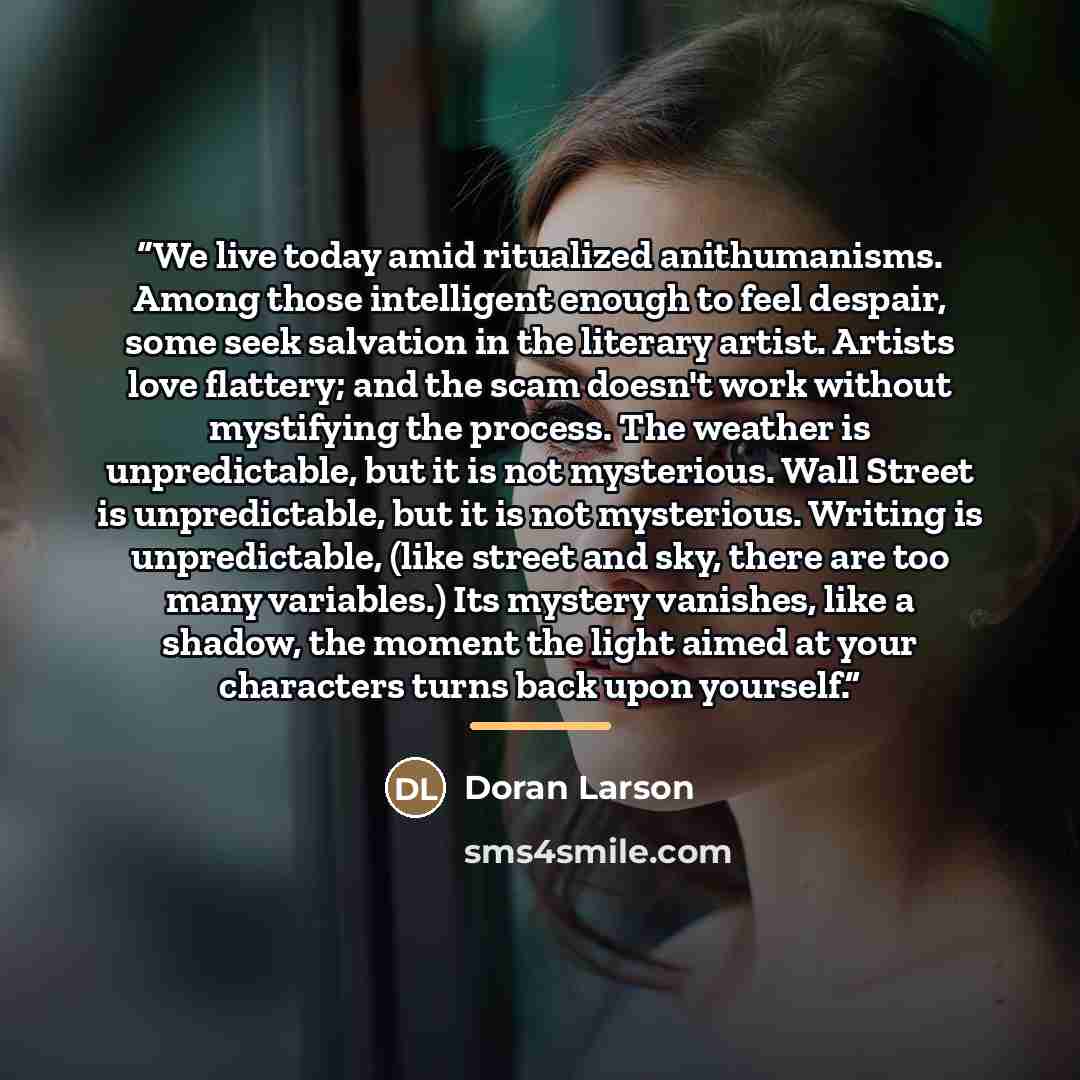 “We live today amid ritualized anithumanisms. Among those intelligent enough to feel despair, some seek salvation in the literary artist. Artists love flattery; and the scam doesn't work without mystifying the process. The weather is unpredictable, but it is not mysterious. Wall Street is…” quote by Doran Larson