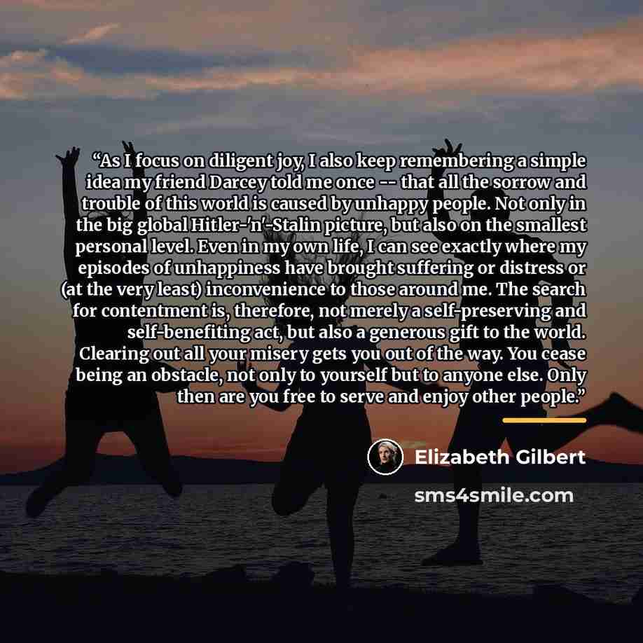 “As I focus on diligent joy, I also keep remembering a simple idea my friend Darcey told me once -- that all the sorrow and trouble of this world is caused by unhappy people. Not only in the big global Hitler-'n'-Stalin picture, but also on the smallest personal level. Even in my own life, I can…” quote by Elizabeth Gilbert