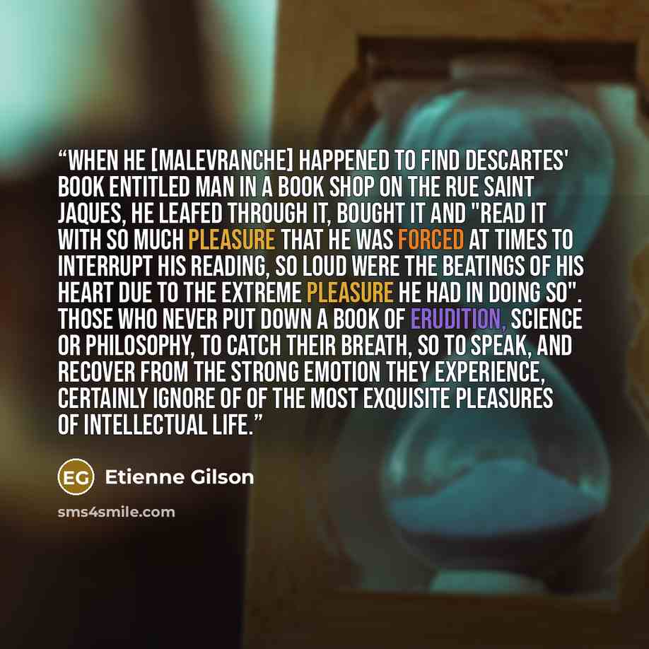 “When he [Malevranche] happened to find Descartes' book entitled Man in a book shop on the rue Saint Jaques, he leafed through it, bought it and "read it with so much pleasure that he was forced at times to interrupt his reading, so loud were the beatings of his heart due to the extreme pleasure he…” quote by Étienne Gilson