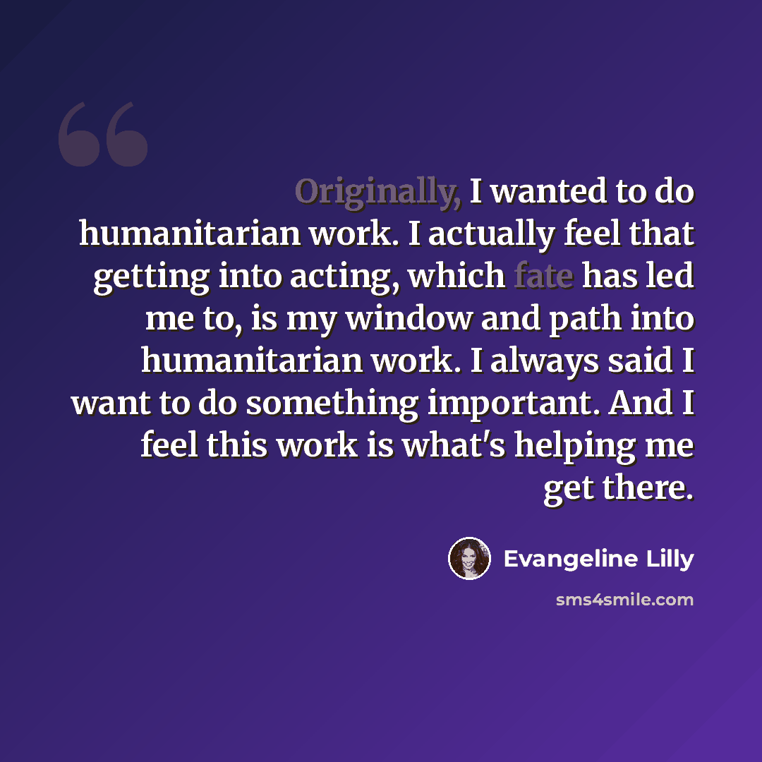 “Originally, I wanted to do humanitarian work. I actually feel that getting into acting, which fate has led me to, is my window and path into humanitarian work. I always said I want to do something important. And I feel this work is what's helping me get there.” quote by Evangeline Lilly