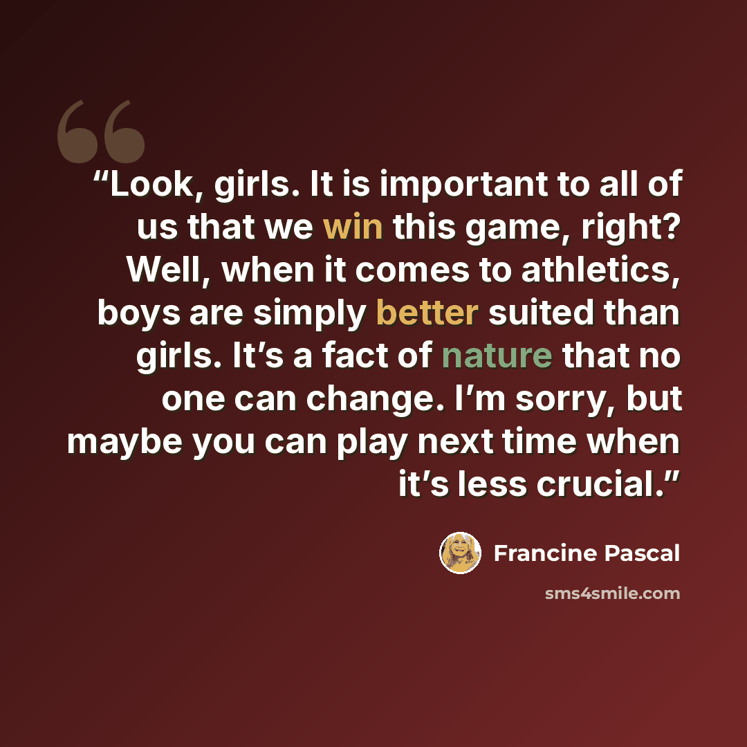 “Look, girls. It is important to all of us that we win this game, right? Well, when it comes to athletics, boys are simply better suited than girls. It’s a fact of nature that no one can change. I’m sorry, but maybe you can play next time when it’s less crucial.” quote by Francine Pascal