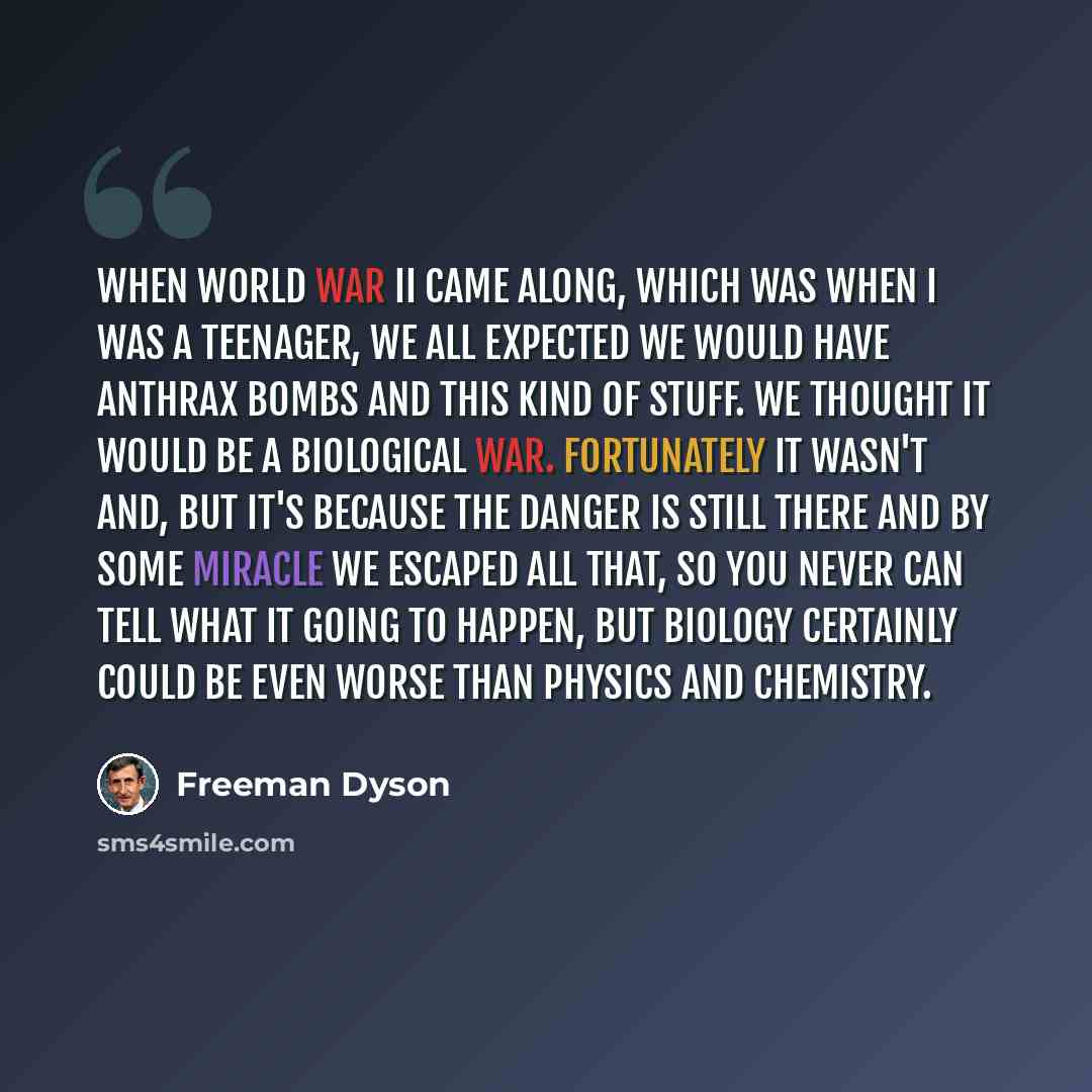 “When World War II came along, which was when I was a teenager, we all expected we would have anthrax bombs and this kind of stuff. We thought it would be a biological war. Fortunately it wasn't and, but it's because the danger is still there and by some miracle we escaped all that, so you never…” quote by Freeman Dyson