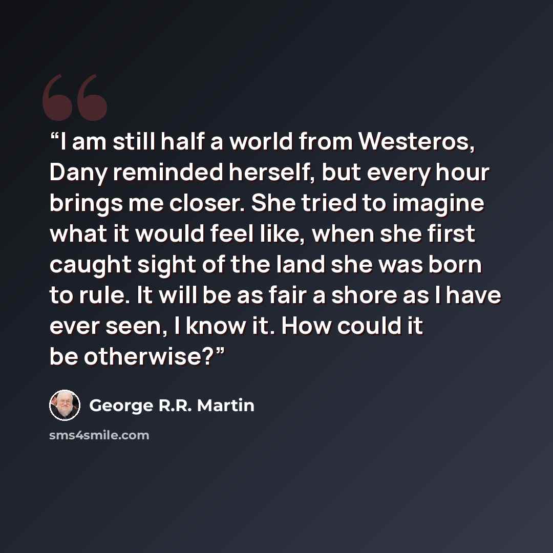 “I am still half a world from Westeros, Dany reminded herself, but every hour brings me closer. She tried to imagine what it would feel like, when she first caught sight of the land she was born to rule. It will be as fair a shore as I have ever seen, I know it. How could it be otherwise?” quote by George R.R. Martin