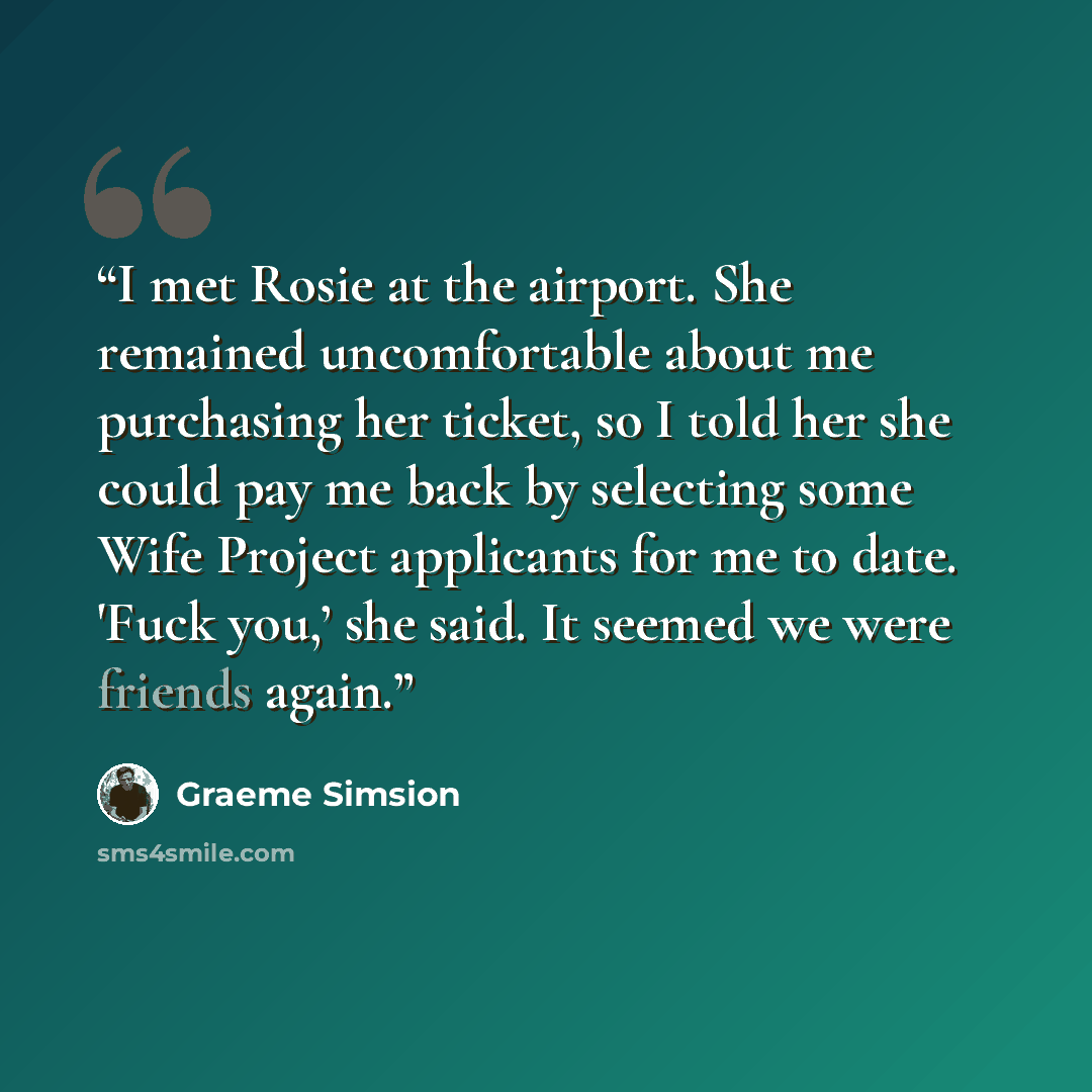 “I met Rosie at the airport. She remained uncomfortable about me purchasing her ticket, so I told her she could pay me back by selecting some Wife Project applicants for me to date. 'Fuck you,’ she said. It seemed we were friends again.” quote by Graeme Simsion