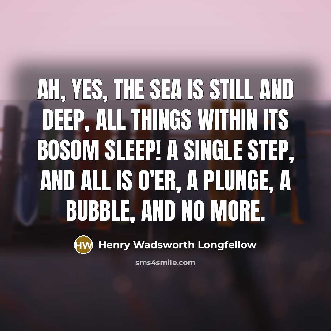 “Ah, yes, the sea is still and deep, All things within its bosom sleep! A single step, and all is o'er, A plunge, a bubble, and no more.” quote by Henry Wadsworth Longfellow