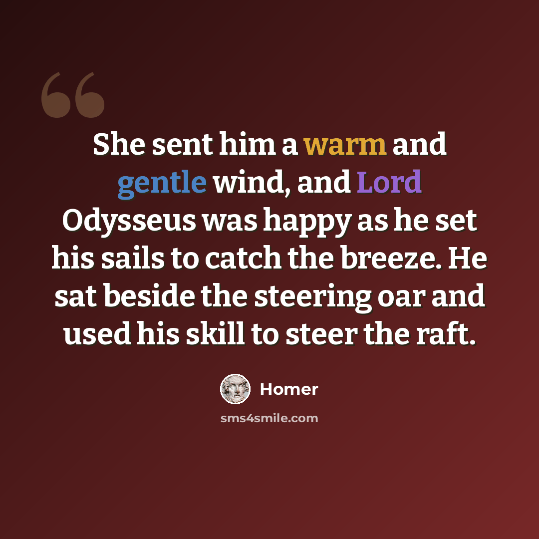 “She sent him a warm and gentle wind, and Lord Odysseus was happy as he set his sails to catch the breeze. He sat beside the steering oar and used his skill to steer the raft.” quote by Homer