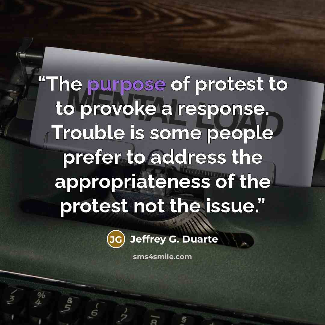 “The purpose of protest to to provoke a response. Trouble is some people prefer to address the appropriateness of the protest not the issue.” quote by Jeffrey G. Duarte