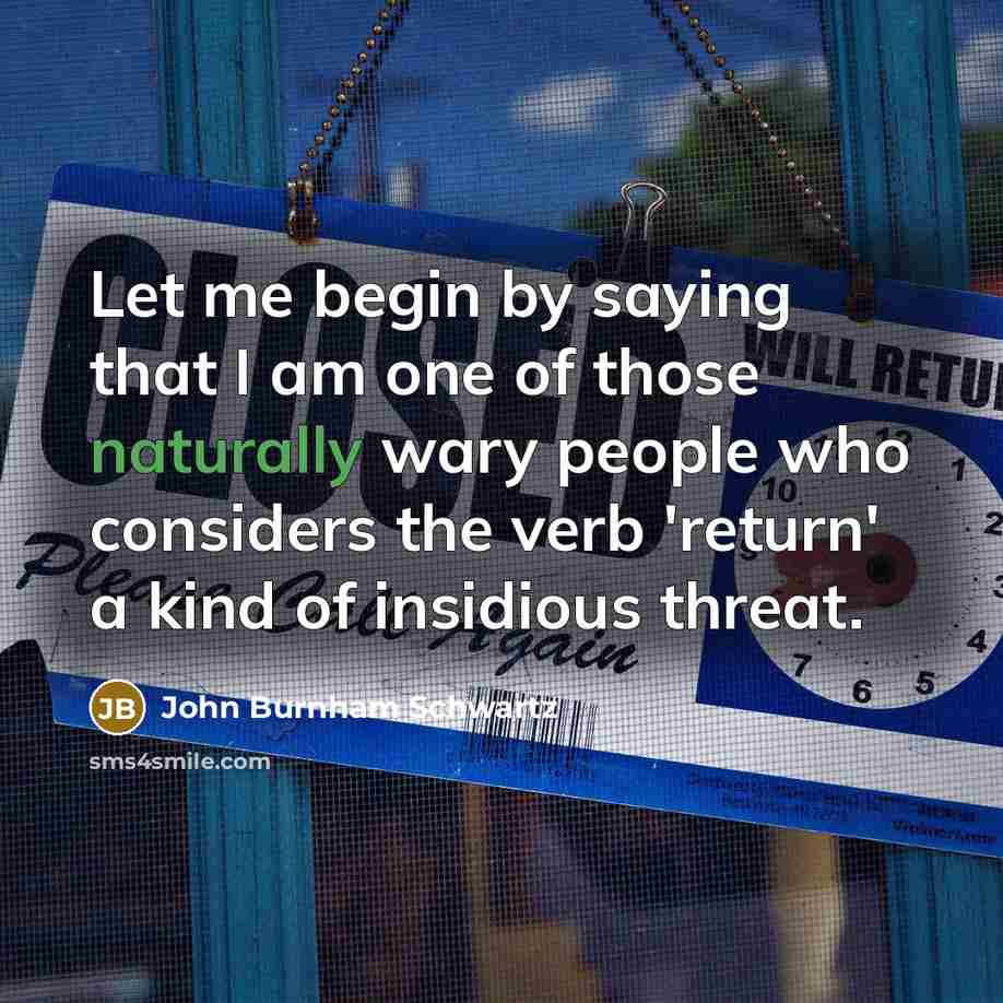 “Let me begin by saying that I am one of those naturally wary people who considers the verb 'return' a kind of insidious threat.” quote by John Burnham Schwartz