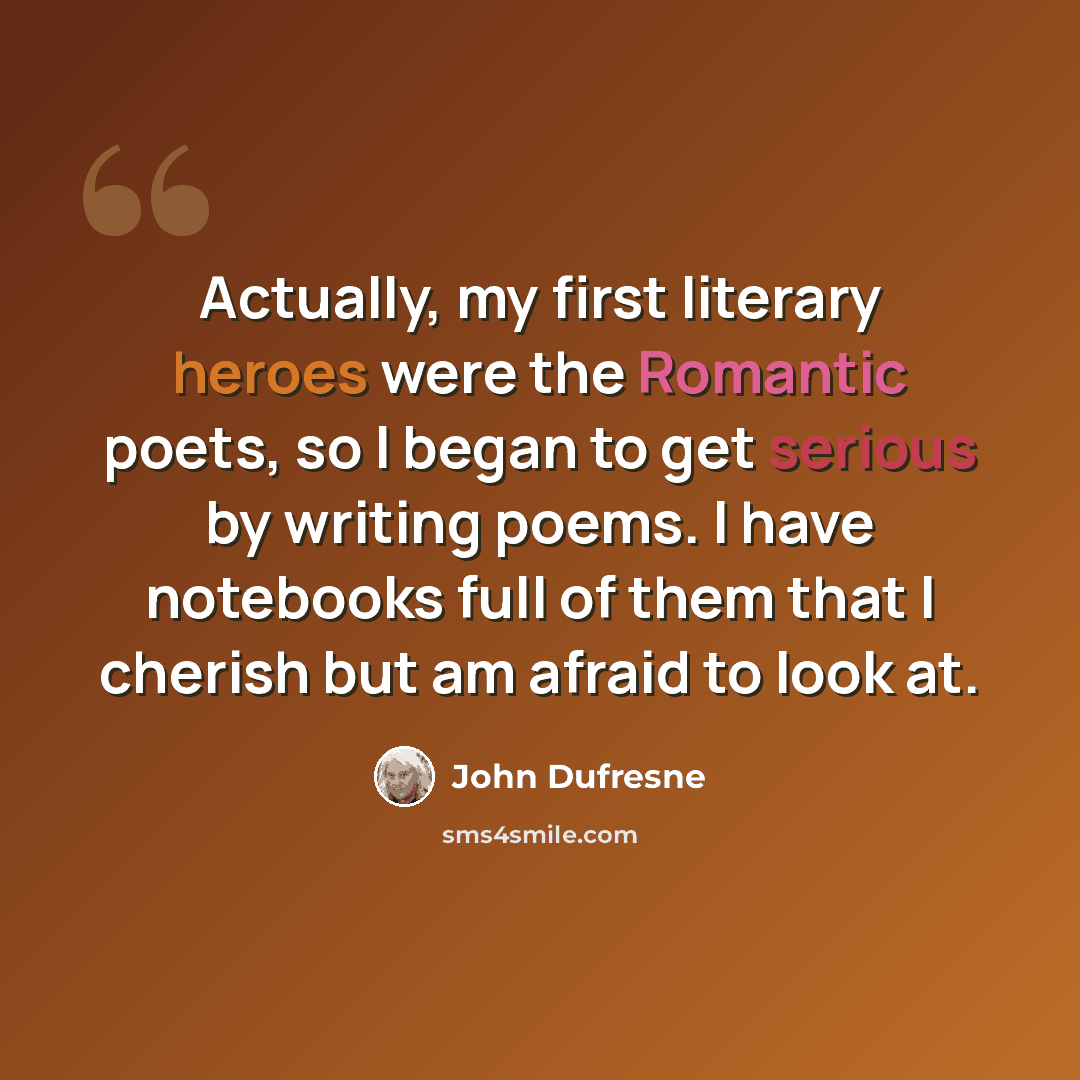 “Actually, my first literary heroes were the Romantic poets, so I began to get serious by writing poems. I have notebooks full of them that I cherish but am afraid to look at.” quote by John Dufresne