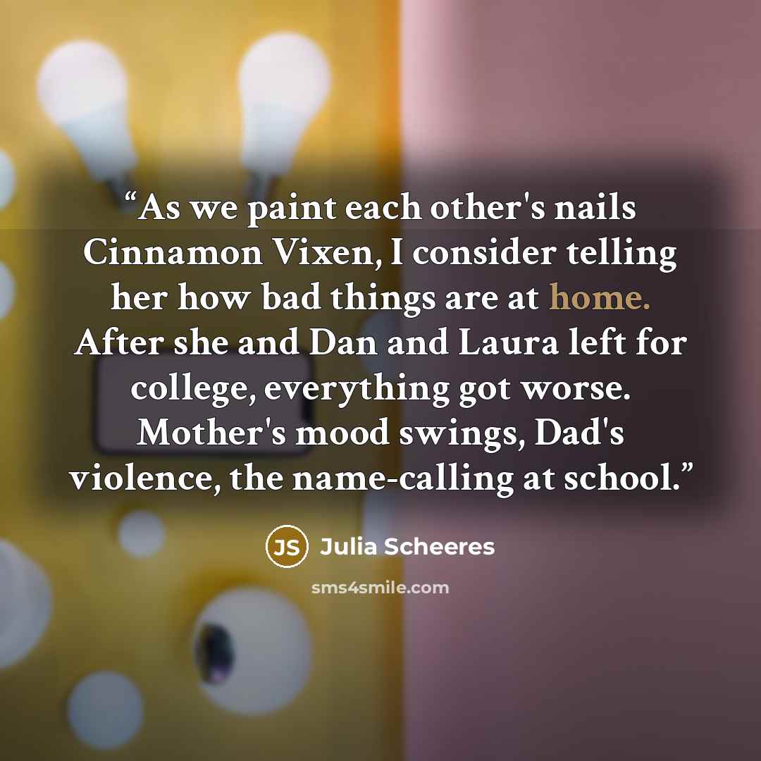 “As we paint each other's nails Cinnamon Vixen, I consider telling her how bad things are at home. After she and Dan and Laura left for college, everything got worse. Mother's mood swings, Dad's violence, the name-calling at school.” quote by Julia Scheeres