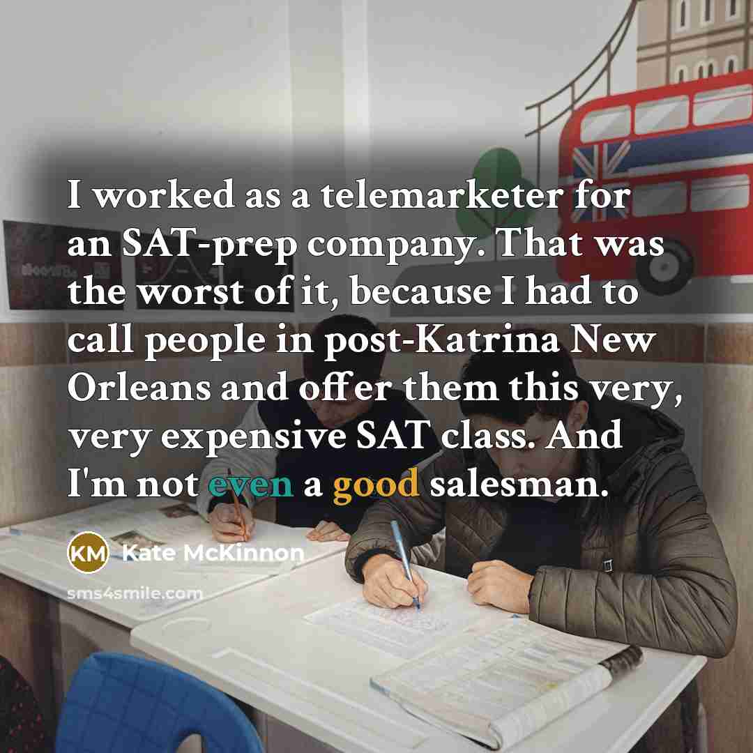 “I worked as a telemarketer for an SAT-prep company. That was the worst of it, because I had to call people in post-Katrina New Orleans and offer them this very, very expensive SAT class. And I'm not even a good salesman.” quote by Kate McKinnon