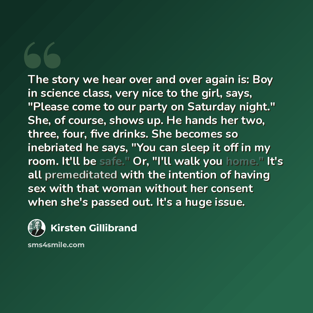 “The story we hear over and over again is: Boy in science class, very nice to the girl, says, "Please come to our party on Saturday night." She, of course, shows up. He hands her two, three, four, five drinks. She becomes so inebriated he says, "You can sleep it off in my room. It'll be safe." Or…” quote by Kirsten Gillibrand