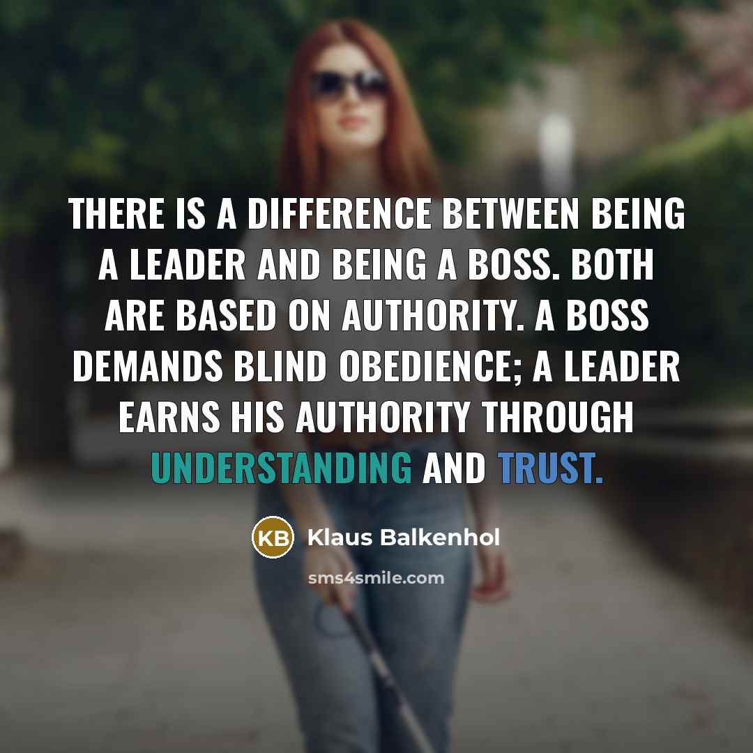 “There is a difference between being a leader and being a boss. Both are based on authority. A boss demands blind obedience; a leader earns his authority through understanding and trust.” quote by Klaus Balkenhol