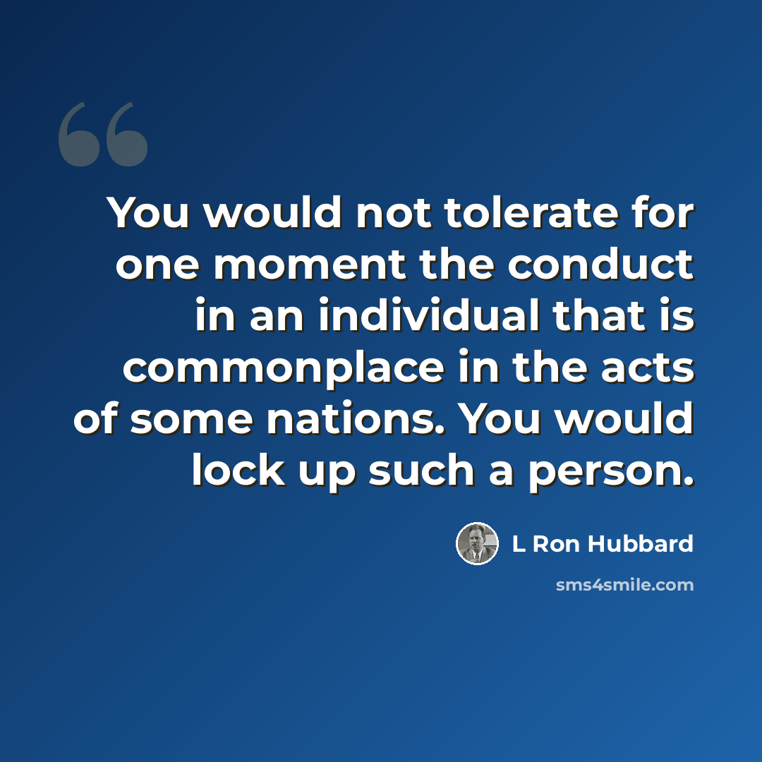 “You would not tolerate for one moment the conduct in an individual that is commonplace in the acts of some nations. You would lock up such a person.” quote by L Ron Hubbard