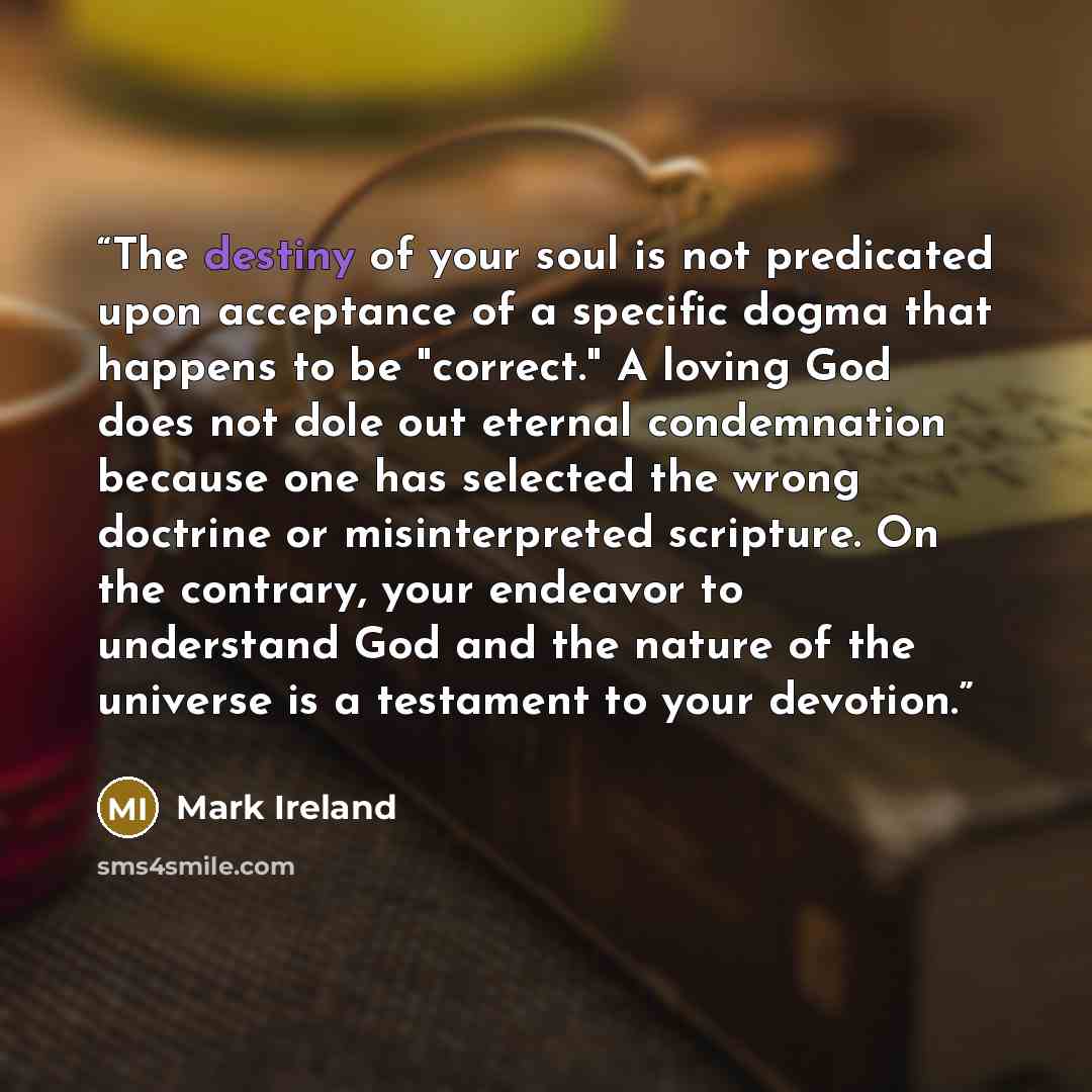 “The destiny of your soul is not predicated upon acceptance of a specific dogma that happens to be "correct." A loving God does not dole out eternal condemnation because one has selected the wrong doctrine or misinterpreted scripture. On the contrary, your endeavor to understand God and the nature…” quote by Mark Ireland