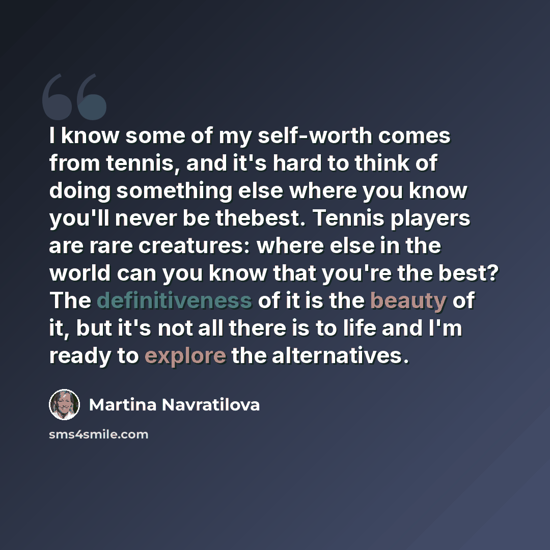 “I know some of my self-worth comes from tennis, and it's hard to think of doing something else where you know you'll never be thebest. Tennis players are rare creatures: where else in the world can you know that you're the best? The definitiveness of it is the beauty of it, but it's not all there…” quote by Martina Navratilova