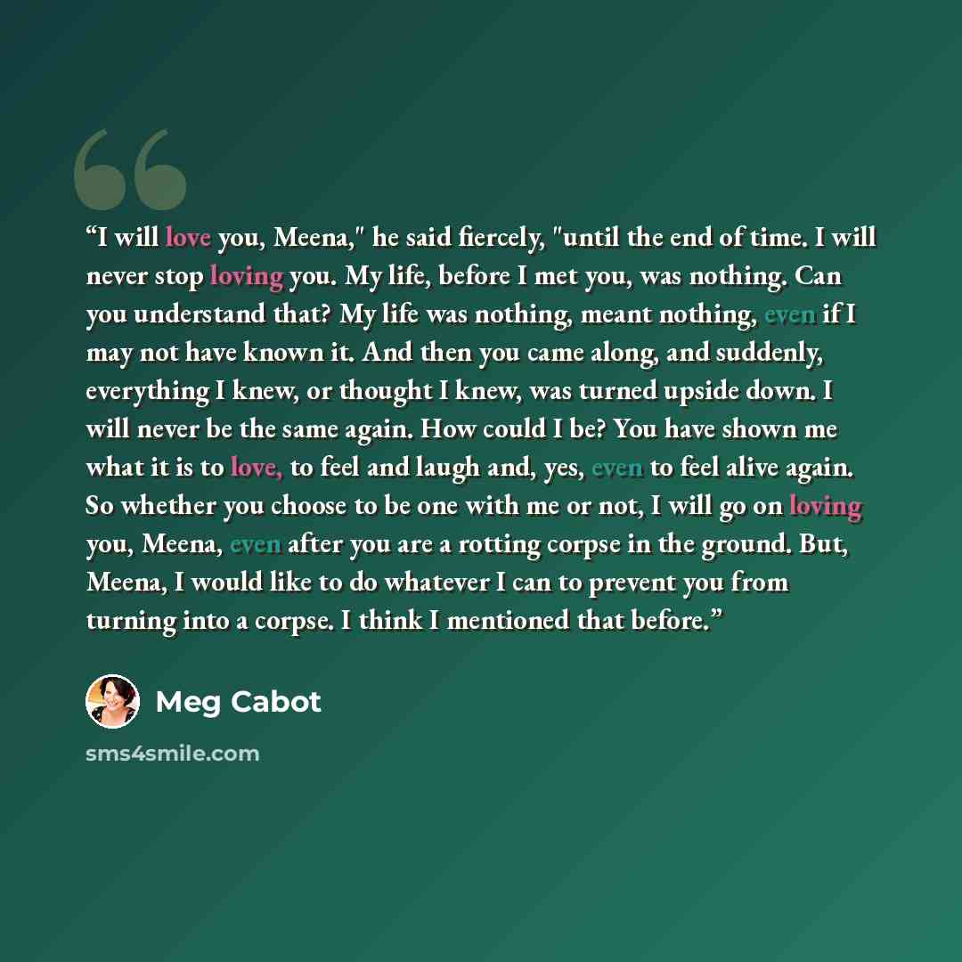 “I will love you, Meena," he said fiercely, "until the end of time. I will never stop loving you. My life, before I met you, was nothing. Can you understand that? My life was nothing, meant nothing, even if I may not have known it. And then you came along, and suddenly, everything I knew, or…” quote by Meg Cabot