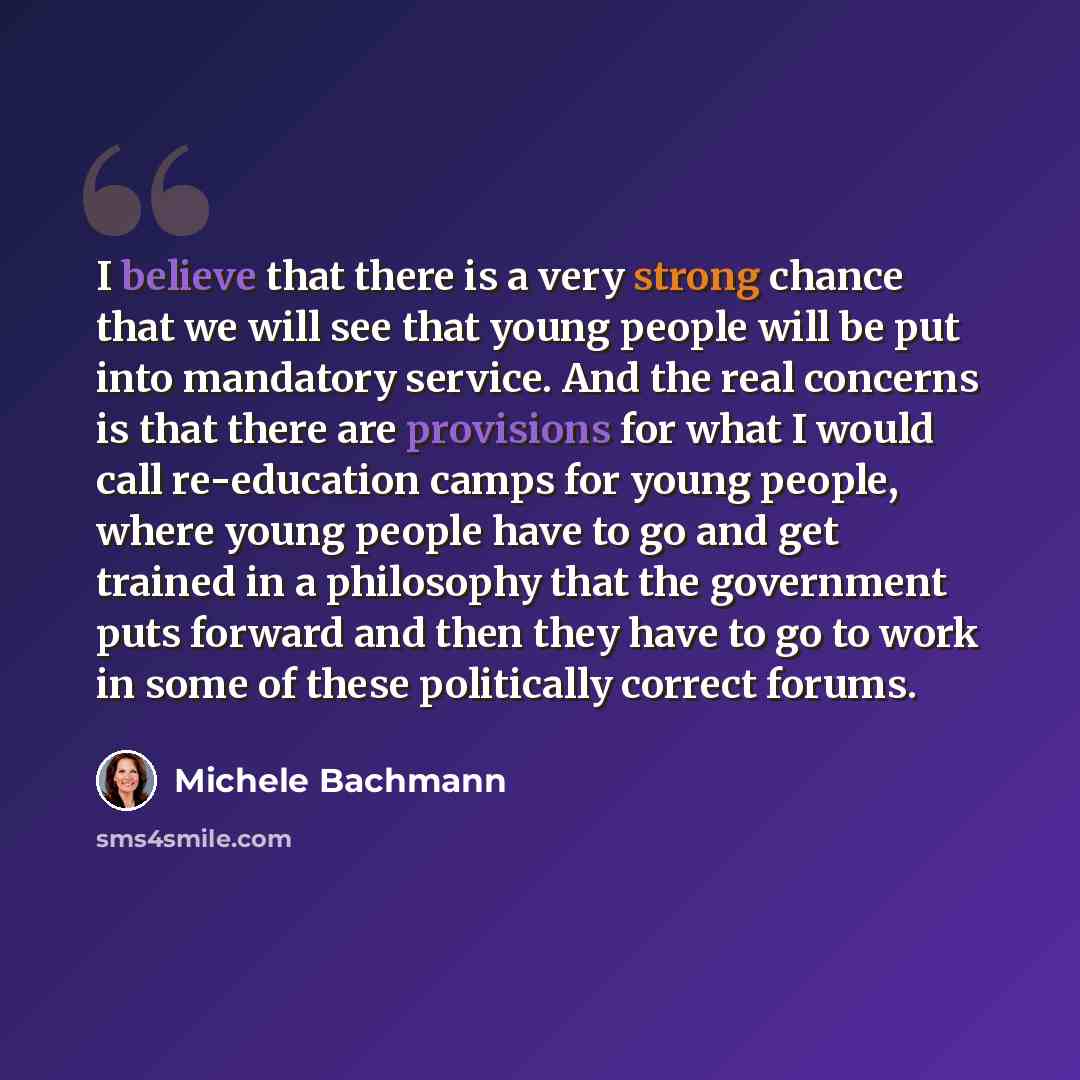 “I believe that there is a very strong chance that we will see that young people will be put into mandatory service. And the real concerns is that there are provisions for what I would call re-education camps for young people, where young people have to go and get trained in a philosophy that the…” quote by Michele Bachmann