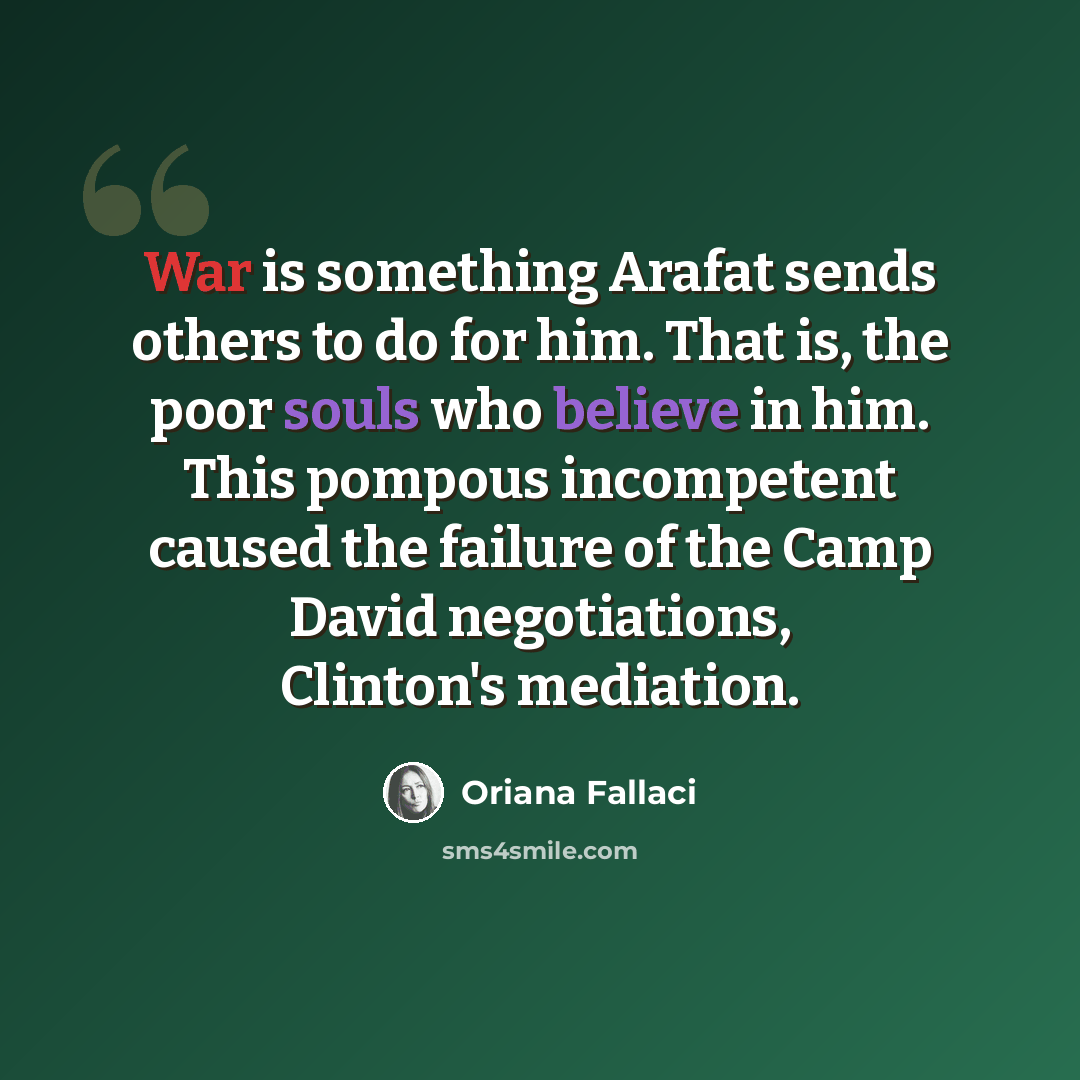 “War is something Arafat sends others to do for him. That is, the poor souls who believe in him. This pompous incompetent caused the failure of the Camp David negotiations, Clinton's mediation.” quote by Oriana Fallaci