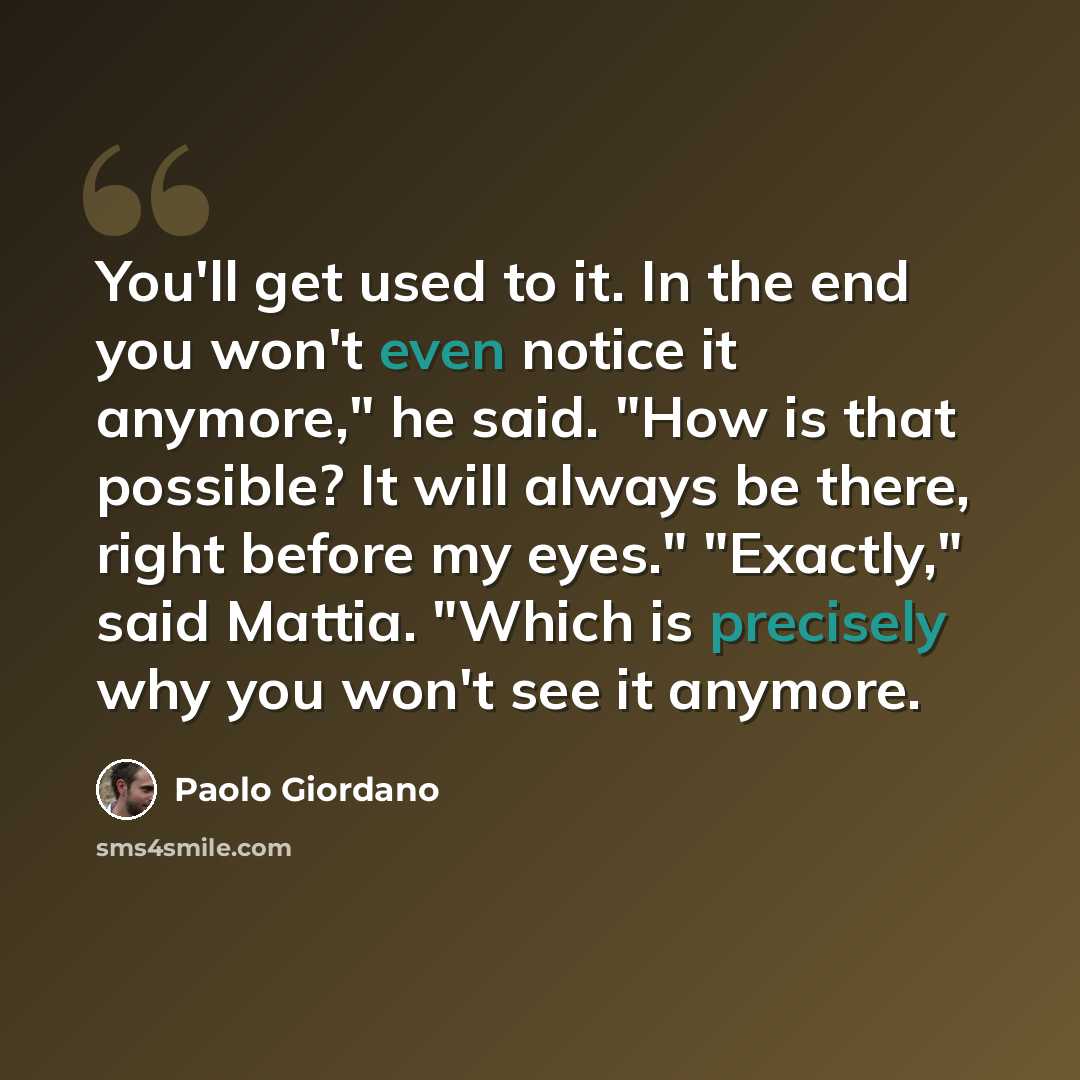 “You'll get used to it. In the end you won't even notice it anymore," he said. "How is that possible? It will always be there, right before my eyes." "Exactly," said Mattia. "Which is precisely why you won't see it anymore.” quote by Paolo Giordano
