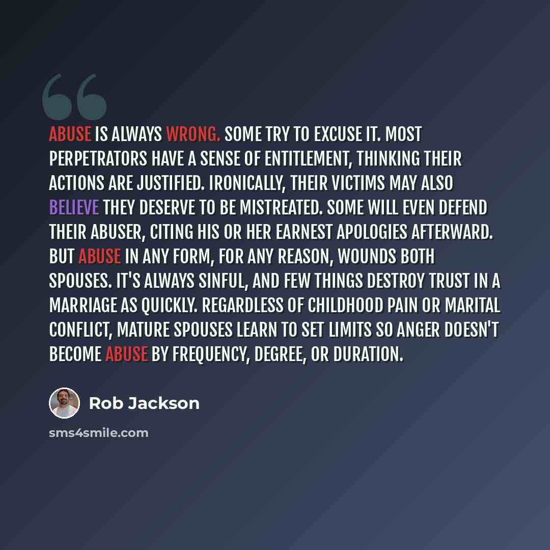 “Abuse is always wrong. Some try to excuse it. Most perpetrators have a sense of entitlement, thinking their actions are justified. Ironically, their victims may also believe they deserve to be mistreated. Some will even defend their abuser, citing his or her earnest apologies afterward. But abuse…” quote by Rob Jackson
