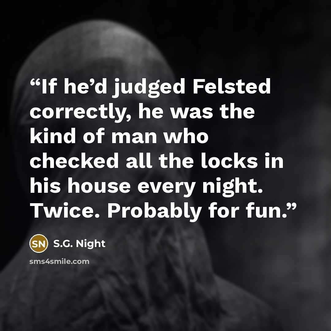 “If he’d judged Felsted correctly, he was the kind of man who checked all the locks in his house every night. Twice. Probably for fun.” quote by S.G. Night