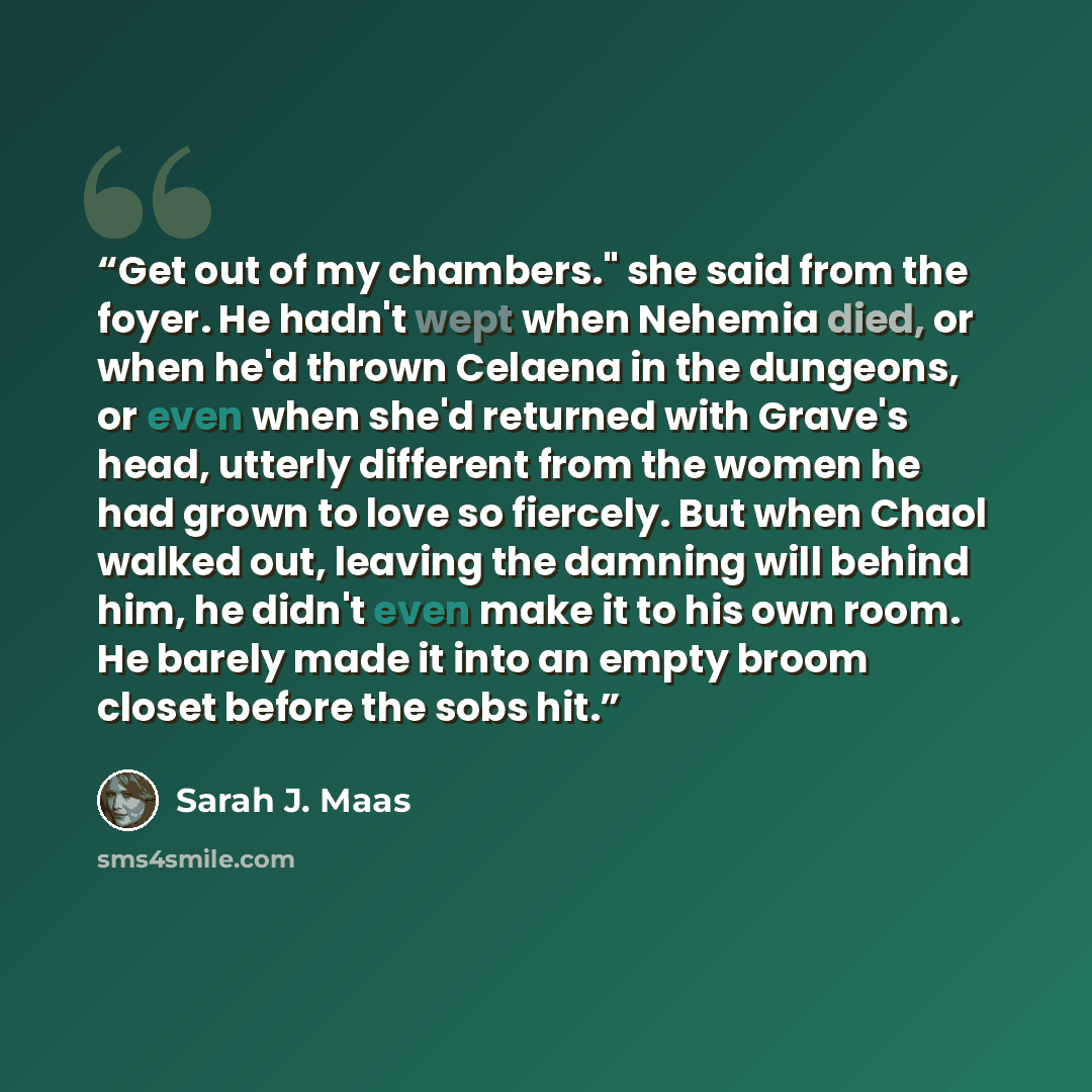 “Get out of my chambers." she said from the foyer. He hadn't wept when Nehemia died, or when he'd thrown Celaena in the dungeons, or even when she'd returned with Grave's head, utterly different from the women he had grown to love so fiercely. But when Chaol walked out, leaving the damning will…” quote by Sarah J. Maas