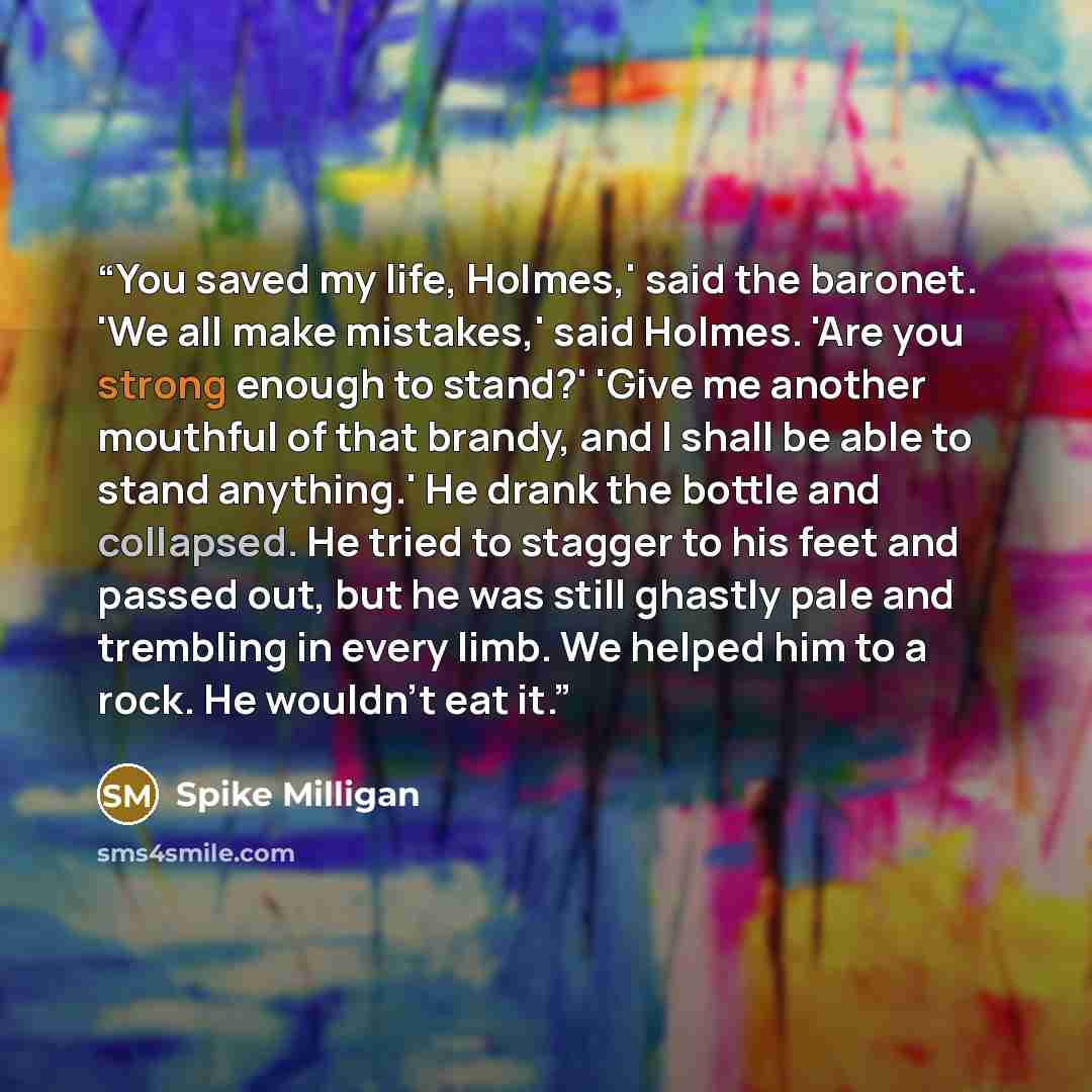 “You saved my life, Holmes,' said the baronet. 'We all make mistakes,' said Holmes. 'Are you strong enough to stand?' 'Give me another mouthful of that brandy, and I shall be able to stand anything.' He drank the bottle and collapsed. He tried to stagger to his feet and passed out, but he was still…” quote by Spike Milligan