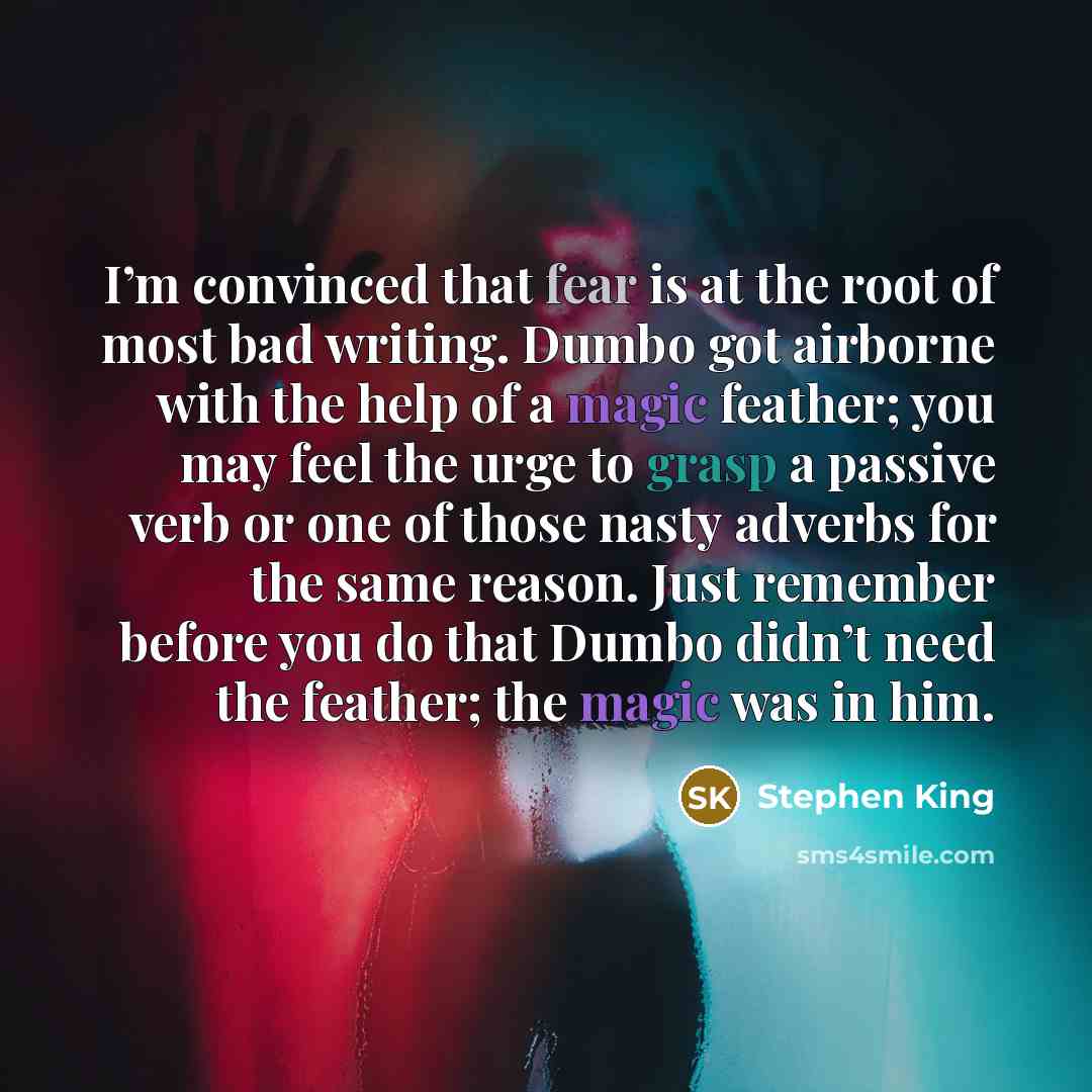 “I’m convinced that fear is at the root of most bad writing. Dumbo got airborne with the help of a magic feather; you may feel the urge to grasp a passive verb or one of those nasty adverbs for the same reason. Just remember before you do that Dumbo didn’t need the feather; the magic was in him.” quote by Stephen King