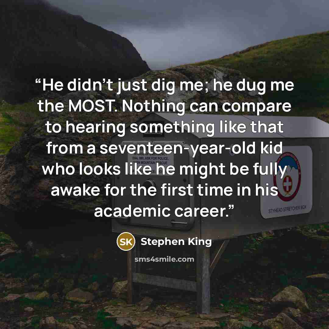 “He didn't just dig me; he dug me the MOST. Nothing can compare to hearing something like that from a seventeen-year-old kid who looks like he might be fully awake for the first time in his academic career.” quote by Stephen King