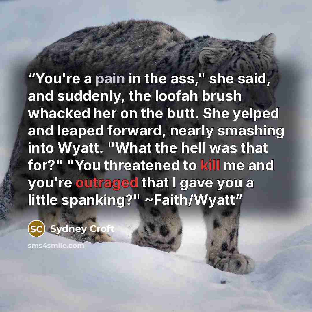 “You're a pain in the ass," she said, and suddenly, the loofah brush whacked her on the butt. She yelped and leaped forward, nearly smashing into Wyatt. "What the hell was that for?" "You threatened to kill me and you're outraged that I gave you a little spanking?" ~Faith/Wyatt” quote by Sydney Croft