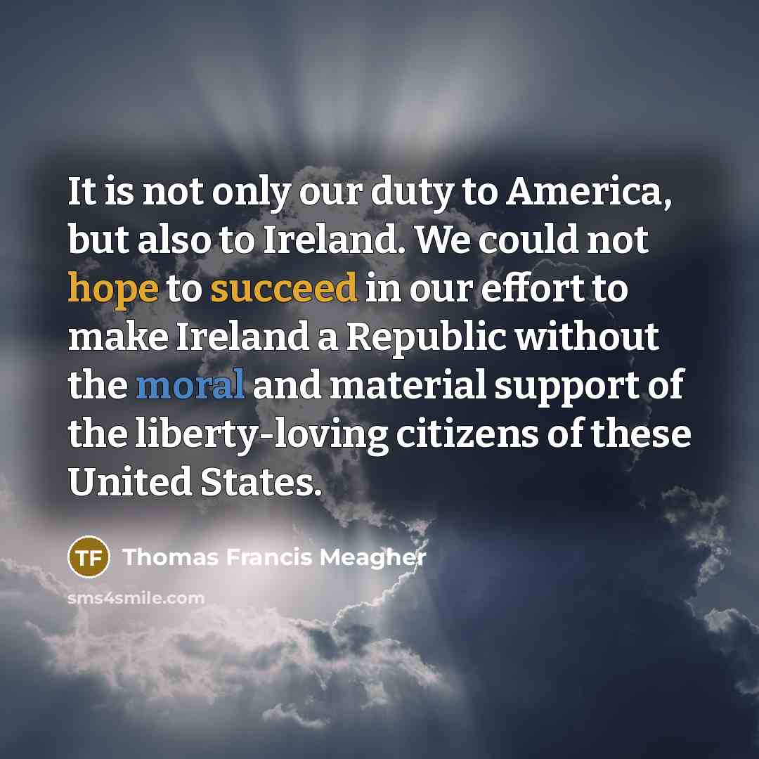 “It is not only our duty to America, but also to Ireland. We could not hope to succeed in our effort to make Ireland a Republic without the moral and material support of the liberty-loving citizens of these United States.” quote by Thomas Francis Meagher