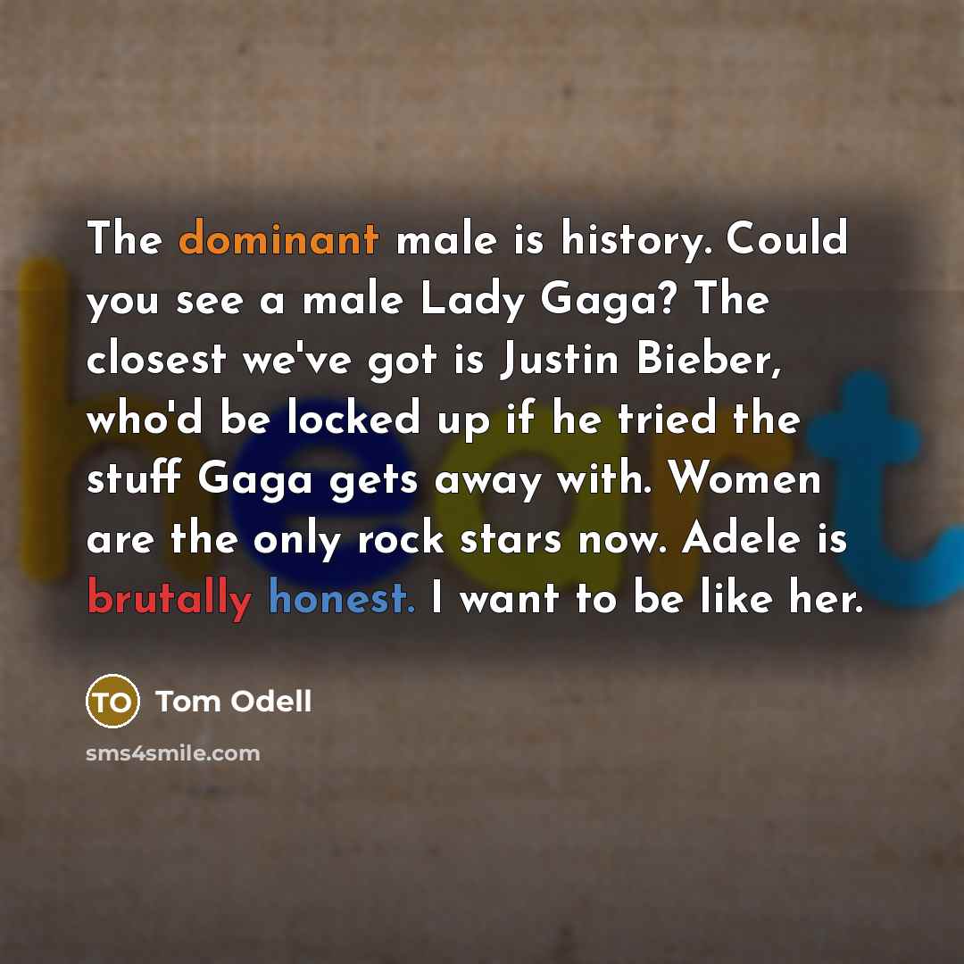 “The dominant male is history. Could you see a male Lady Gaga? The closest we've got is Justin Bieber, who'd be locked up if he tried the stuff Gaga gets away with. Women are the only rock stars now. Adele is brutally honest. I want to be like her.” quote by Tom Odell