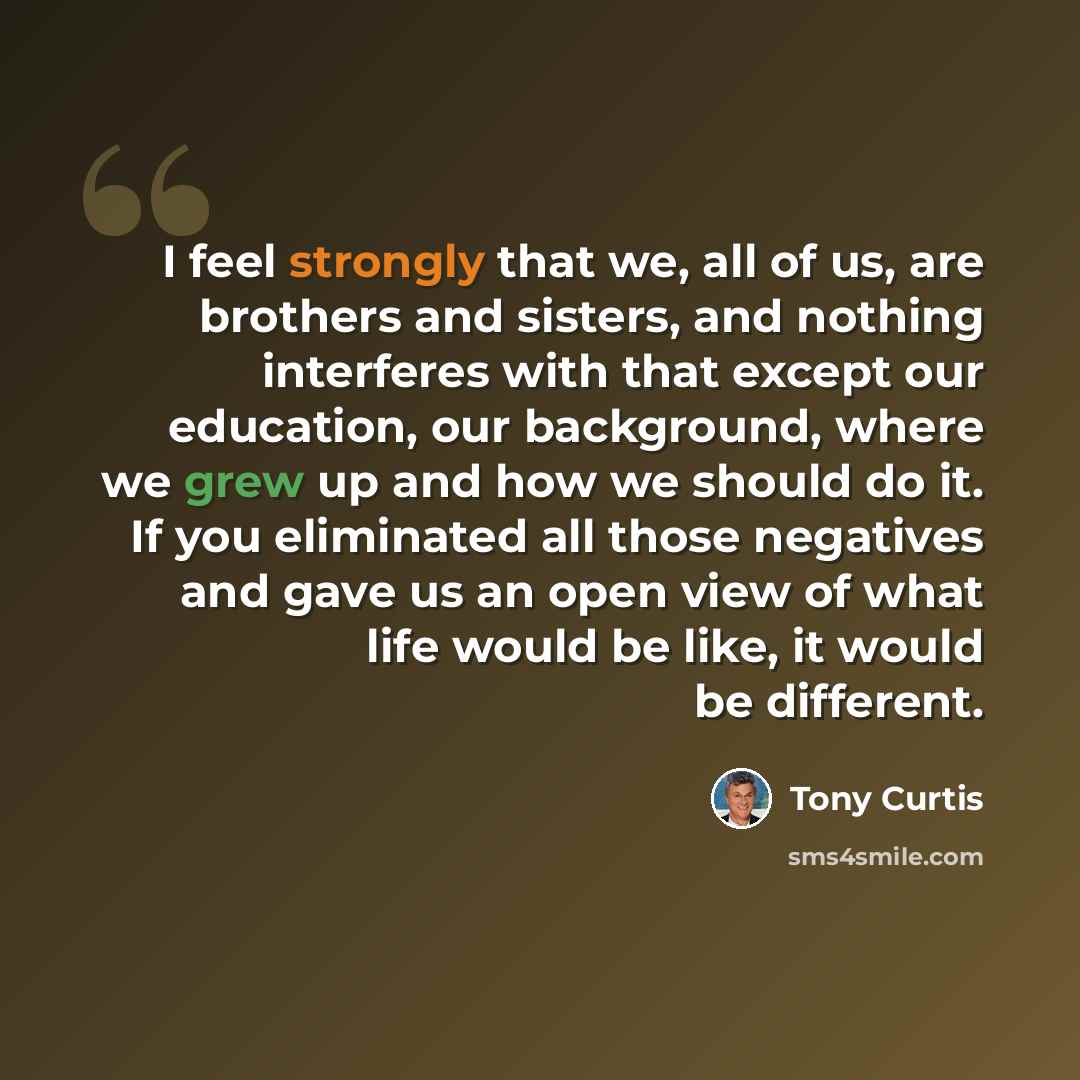 “I feel strongly that we, all of us, are brothers and sisters, and nothing interferes with that except our education, our background, where we grew up and how we should do it. If you eliminated all those negatives and gave us an open view of what life would be like, it would be different.” quote by Tony Curtis