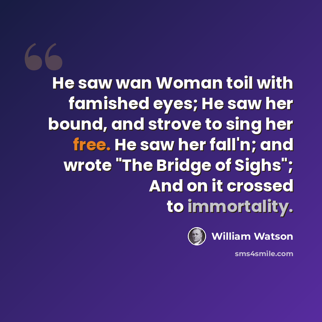“He saw wan Woman toil with famished eyes; He saw her bound, and strove to sing her free. He saw her fall'n; and wrote "The Bridge of Sighs"; And on it crossed to immortality.” quote by William Watson