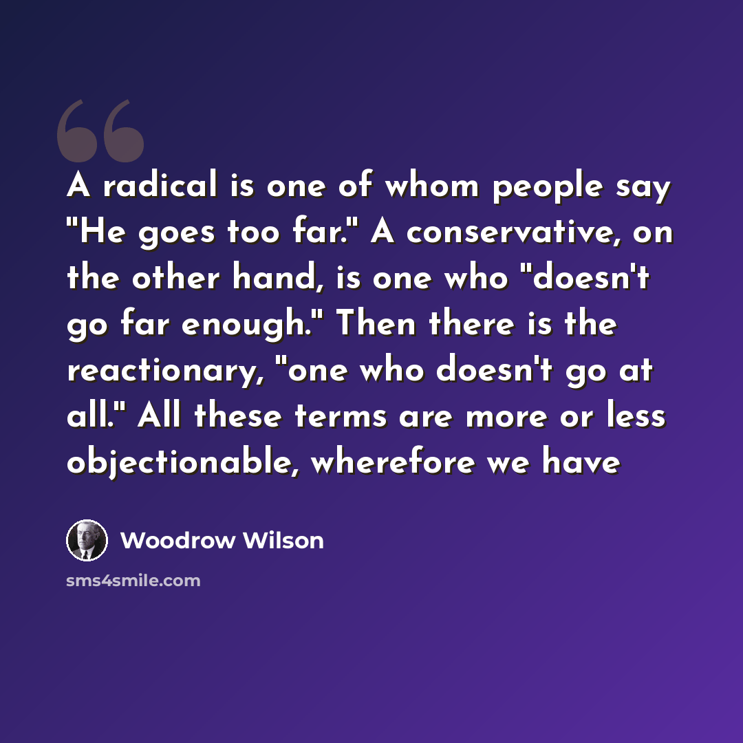 “A radical is one of whom people say ''He goes too far.'' A conservative, on the other hand, is one who ''doesn't go far enough.'' Then there is the reactionary, ''one who doesn't go at all.'' All these terms are more or less objectionable, wherefore we have” quote by Woodrow Wilson