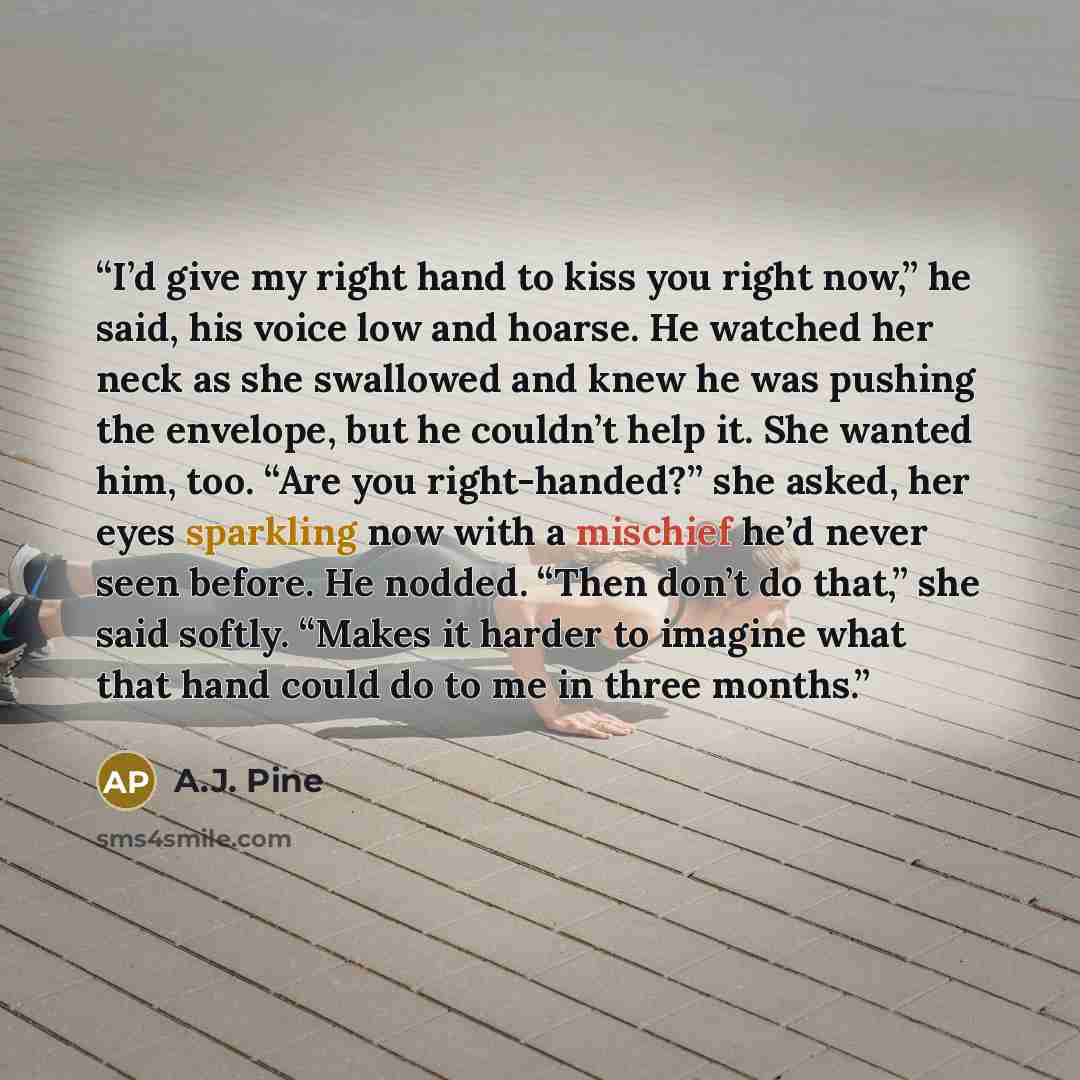 “I’d give my right hand to kiss you right now,” he said, his voice low and hoarse. He watched her neck as she swallowed and knew he was pushing the envelope, but he couldn’t help it. She wanted him, too. “Are you right-handed?” she asked, her eyes sparkling now with a mischief he’d never seen…” quote by A.J. Pine