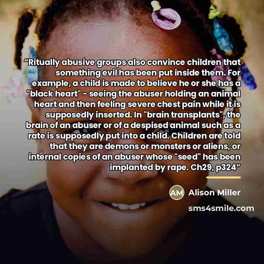 “Ritually abusive groups also convince children that something evil has been put inside them. For example, a child is made to believe he or she has a "black heart" - seeing the abuser holding an animal heart and then feeling severe chest pain while it is supposedly inserted. In "brain transplants"…” quote by Alison Miller