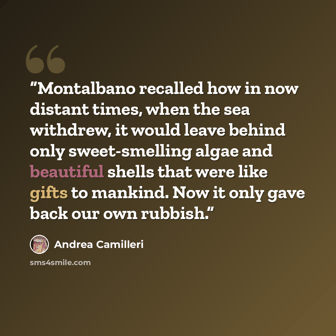 “Montalbano recalled how in now distant times, when the sea withdrew, it would leave behind only sweet-smelling algae and beautiful shells that were like gifts to mankind. Now it only gave back our own rubbish.” quote by Andrea Camilleri