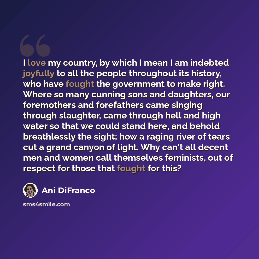 “I love my country, by which I mean I am indebted joyfully to all the people throughout its history, who have fought the government to make right. Where so many cunning sons and daughters, our foremothers and forefathers came singing through slaughter, came through hell and high water so that we…” quote by Ani DiFranco