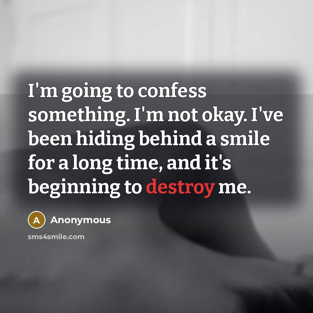 “I'm going to confess something. I'm not okay. I've been hiding behind a smile for a long time, and it's beginning to destroy me.” quote by Anonymous