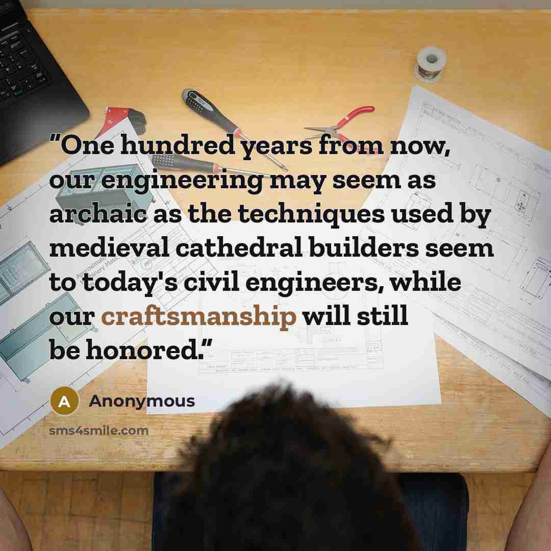 “One hundred years from now, our engineering may seem as archaic as the techniques used by medieval cathedral builders seem to today's civil engineers, while our craftsmanship will still be honored.” quote by Anonymous