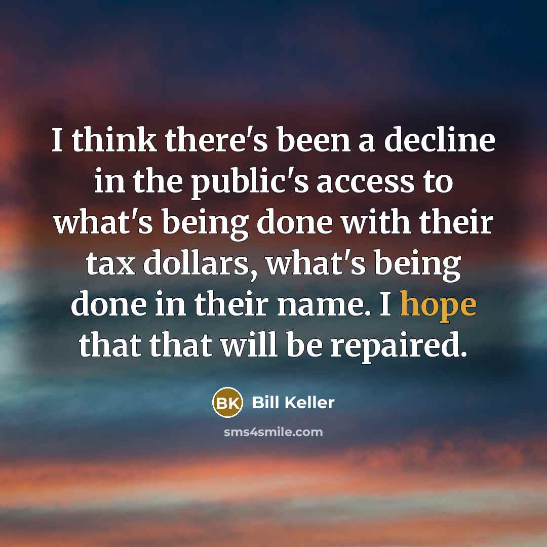 “I think there's been a decline in the public's access to what's being done with their tax dollars, what's being done in their name. I hope that that will be repaired.” quote by Bill Keller