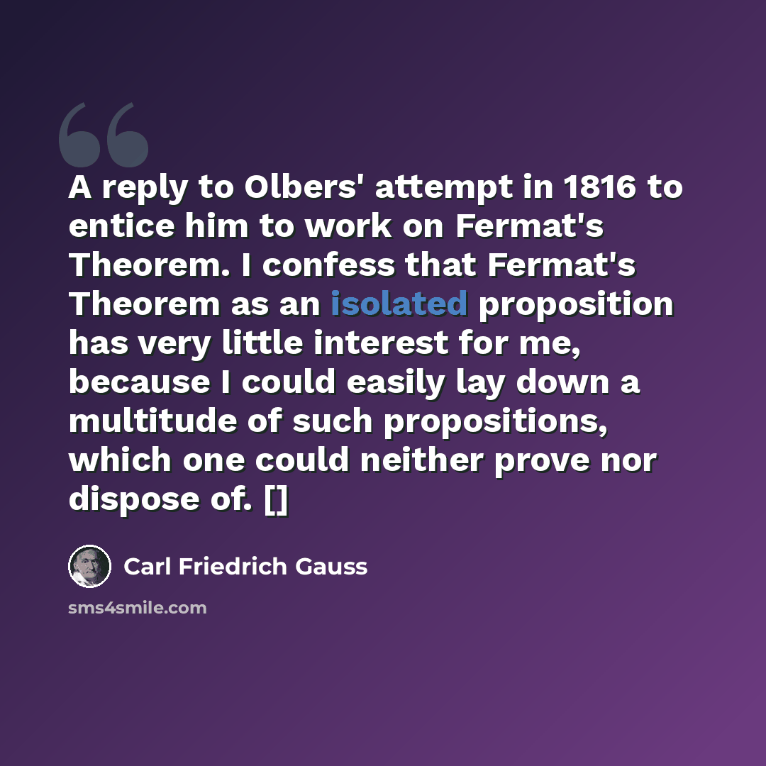 “A reply to Olbers' attempt in 1816 to entice him to work on Fermat's Theorem. I confess that Fermat's Theorem as an isolated proposition has very little interest for me, because I could easily lay down a multitude of such propositions, which one could neither prove nor dispose of. []” quote by Carl Friedrich Gauss