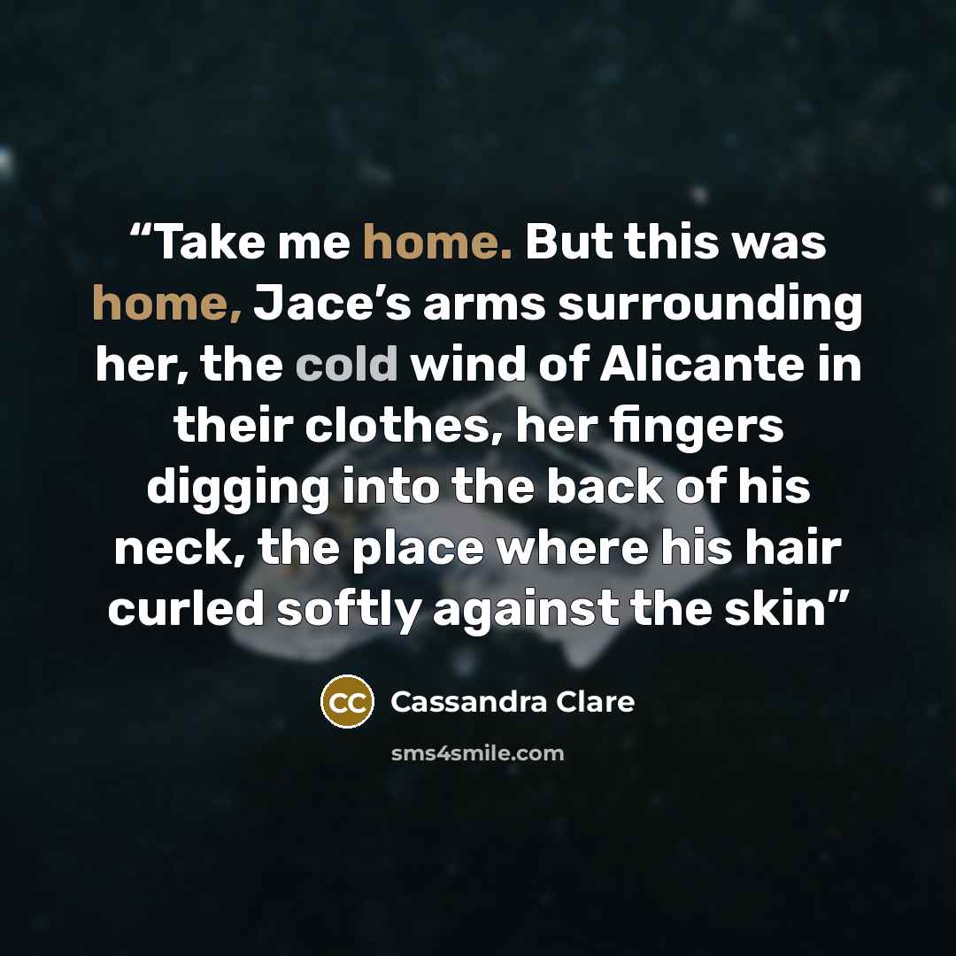 “Take me home. But this was home, Jace’s arms surrounding her, the cold wind of Alicante in their clothes, her fingers digging into the back of his neck, the place where his hair curled softly against the skin” quote by Cassandra Clare