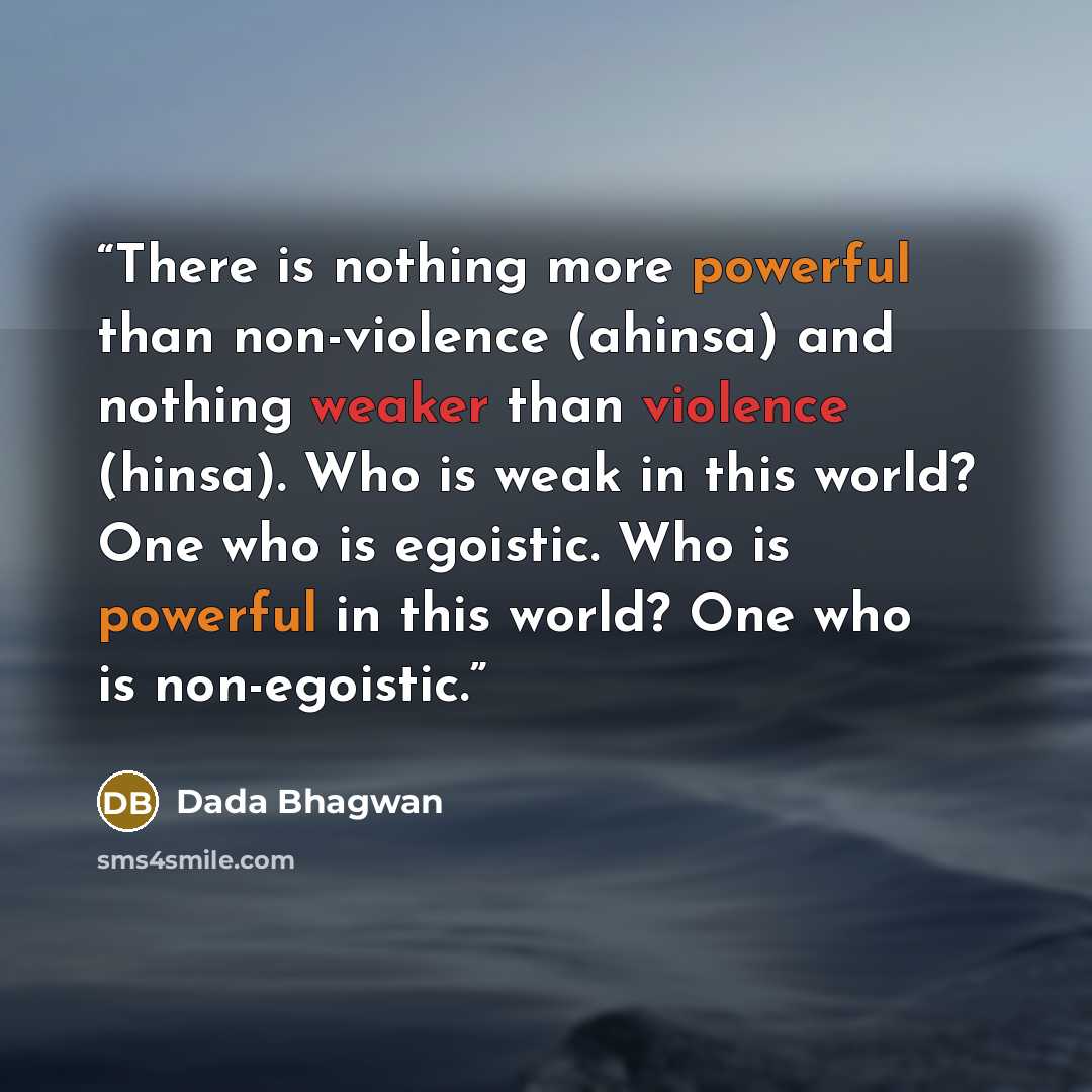 “There is nothing more powerful than non-violence (ahinsa) and nothing weaker than violence (hinsa). Who is weak in this world? One who is egoistic. Who is powerful in this world? One who is non-egoistic.” quote by Dada Bhagwan