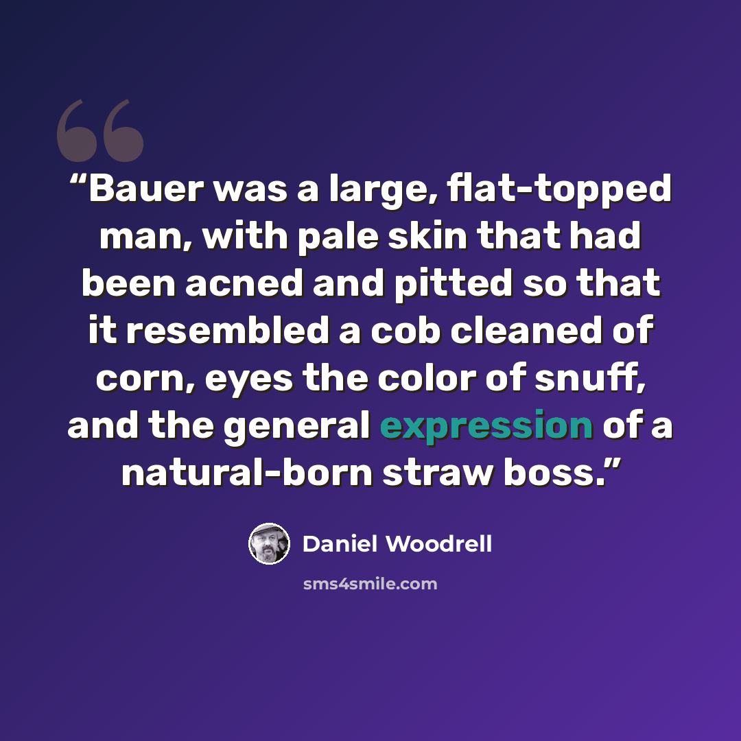 “Bauer was a large, flat-topped man, with pale skin that had been acned and pitted so that it resembled a cob cleaned of corn, eyes the color of snuff, and the general expression of a natural-born straw boss.” quote by Daniel Woodrell